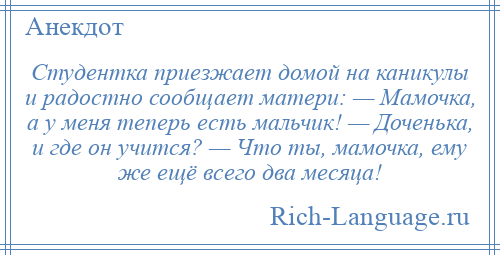 
    Студентка приезжает домой на каникулы и радостно сообщает матери: — Мамочка, а у меня теперь есть мальчик! — Доченька, и где он учится? — Что ты, мамочка, ему же ещё всего два месяца!