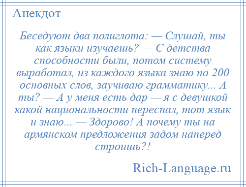 
    Беседуют два полиглота: — Слушай, ты как языки изучаешь? — С детства способности были, потом систему выработал, из каждого языка знаю по 200 основных слов, заучиваю грамматику... А ты? — А у меня есть дар — я с девушкой какой национальности переспал, тот язык и знаю... — Здорово! А почему ты на армянском предложения задом наперед строишь?!