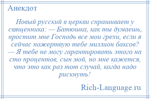 
    Новый русский в церкви спрашивает у священника: — Батюшка, как ты думаешь, простит мне Господь все мои грехи, если я сейчас пожертвую тебе миллион баксов? — Я тебе не могу гарантировать этого на сто процентов, сын мой, но мне кажется, что это как раз тот случай, когда надо рискнуть!