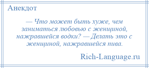 
    — Что может быть хуже, чем заниматься любовью с женщиной, нажравшейся водки? — Делать это с женщиной, нажравшейся пива.