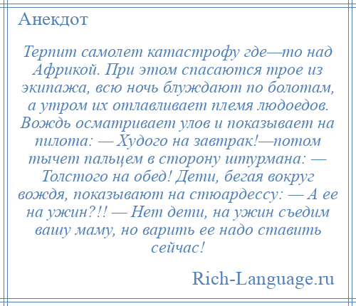 
    Терпит самолет катастрофу где—то над Африкой. При этом спасаются трое из экипажа, всю ночь блуждают по болотам, а утром их отлавливает племя людоедов. Вождь осматривает улов и показывает на пилота: — Худого на завтрак!—потом тычет пальцем в сторону штурмана: — Толстого на обед! Дети, бегая вокруг вождя, показывают на стюардессу: — А ее на ужин?!! — Нет дети, на ужин съедим вашу маму, но варить ее надо ставить сейчас!