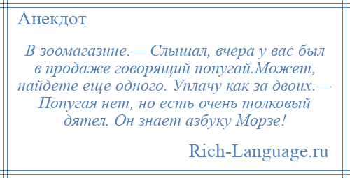 
    В зоомагазине.— Слышал, вчера у вас был в продаже говорящий попугай.Может, найдете еще одного. Уплачу как за двоих.— Попугая нет, но есть очень толковый дятел. Он знает азбуку Морзе!