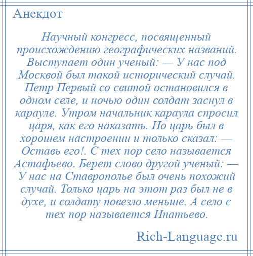 
    Научный конгресс, посвященный происхождению географических названий. Выступает один ученый: — У нас под Москвой был такой исторический случай. Петр Первый со свитой остановился в одном селе, и ночью один солдат заснул в карауле. Утром начальник караула спросил царя, как его наказать. Но царь был в хорошем настроении и только сказал: — Оставь его!. С тех пор село называется Астафьево. Берет слово другой ученый: — У нас на Ставрополье был очень похожий случай. Только царь на этот раз был не в духе, и солдату повезло меньше. А село с тех пор называется Ипатьево.