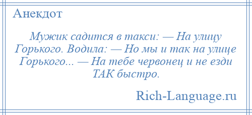 
    Мужик садится в такси: — На улицу Горького. Водила: — Но мы и так на улице Горького... — На тебе червонец и не езди ТАК быстро.