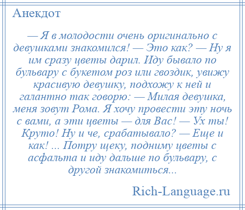 
    — Я в молодости очень оригинально с девушками знакомился! — Это как? — Ну я им сразу цветы дарил. Иду бывало по бульвару с букетом роз или гвоздик, увижу красивую девушку, подхожу к ней и галантно так говорю: — Милая девушка, меня зовут Рома. Я хочу провести эту ночь с вами, а эти цветы — для Вас! — Ух ты! Круто! Ну и че, срабатывало? — Еще и как! ... Потру щеку, подниму цветы с асфальта и иду дальше по бульвару, с другой знакомиться...