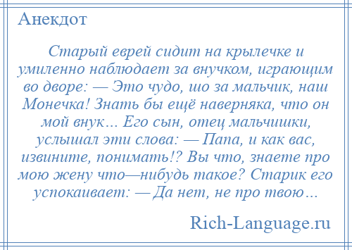 
    Старый еврей сидит на крылечке и умиленно наблюдает за внучком, играющим во дворе: — Это чудо, шо за мальчик, наш Монечка! Знать бы ещё наверняка, что он мой внук… Его сын, отец мальчишки, услышал эти слова: — Папа, и как вас, извините, понимать!? Вы что, знаете про мою жену что—нибудь такое? Старик его успокаивает: — Да нет, не про твою…