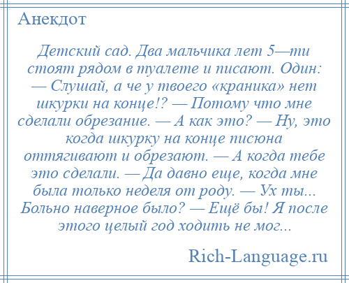 
    Детский сад. Два мальчика лет 5—ти стоят рядом в туалете и писают. Один: — Слушай, а че у твоего «краника» нет шкурки на конце!? — Потому что мне сделали обрезание. — А как это? — Ну, это когда шкурку на конце писюна оттягивают и обрезают. — А когда тебе это сделали. — Да давно еще, когда мне была только неделя от роду. — Ух ты... Больно наверное было? — Ещё бы! Я после этого целый год ходить не мог...