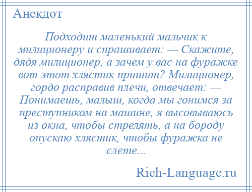 
    Подходит маленький мальчик к милиционеру и спрашивает: — Скажите, дядя милиционер, а зачем у вас на фуражке вот этот хлястик пришит? Милиционер, гордо расправив плечи, отвечает: — Понимаешь, малыш, когда мы гонимся за преступником на машине, я высовываюсь из окна, чтобы стрелять, а на бороду опускаю хлястик, чтобы фуражка не слете...