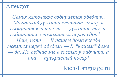 
    Семья католиков собирается обедать. Маленький Джонни хватает ложку и собирается есть суп. — Джонни, ты не собираешься помолиться перед едой? — Нет, папа. — В нашем доме всегда молятся перед обедом! — В *нашем* доме — да. Но сейчас мы в гостях у бабушки, а она — прекрасный повар!