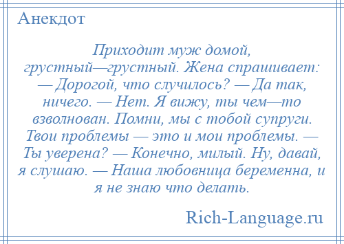 
    Приходит муж домой, грустный—грустный. Жена спрашивает: — Дорогой, что случилось? — Да так, ничего. — Нет. Я вижу, ты чем—то взволнован. Помни, мы с тобой супруги. Твои проблемы — это и мои проблемы. — Ты уверена? — Конечно, милый. Ну, давай, я слушаю. — Наша любовница беременна, и я не знаю что делать.