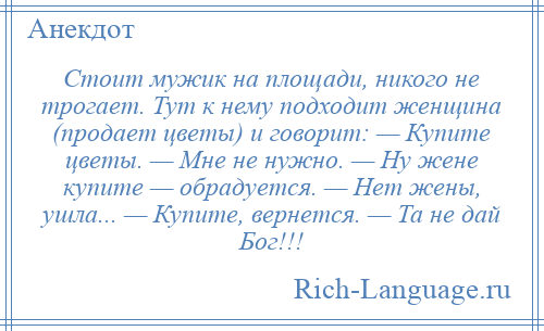 
    Стоит мужик на площади, никого не трогает. Тут к нему подходит женщина (продает цветы) и говорит: — Купите цветы. — Мне не нужно. — Ну жене купите — обрадуется. — Нет жены, ушла... — Купите, вернется. — Та не дай Бог!!!