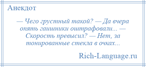 
    — Чего грустный такой? — Да вчера опять гаишники оштрафовали... — Скорость превысил? — Нет, за тонированные стекла в очках...