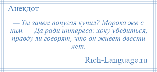 
    — Ты зачем попугая купил? Морока же с ним. — Да ради интереса: хочу убедиться, правду ли говорят, что он живет двести лет.