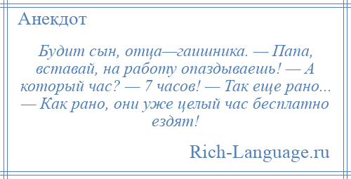 
    Будит сын, отца—гаишника. — Папа, вставай, на работу опаздываешь! — А который час? — 7 часов! — Так еще рано... — Как рано, они уже целый час бесплатно ездят!