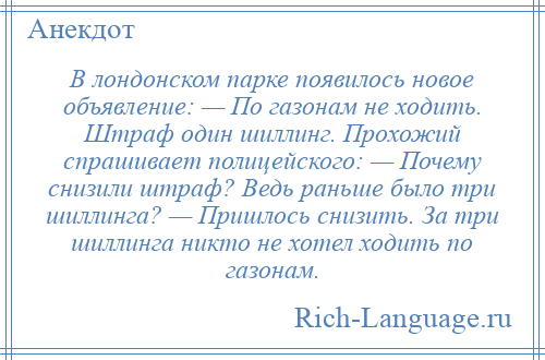 
    В лондонском парке появилось новое объявление: — По газонам не ходить. Штраф один шиллинг. Прохожий спрашивает полицейского: — Почему снизили штраф? Ведь раньше было три шиллинга? — Пришлось снизить. За три шиллинга никто не хотел ходить по газонам.