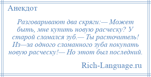 
    Разговаривают два скряги:— Может быть, мне купить новую расческу? У старой сломался зуб.— Ты расточитель! Из—за одного сломанного зуба покупать новую расческу!— Но этот был последний.