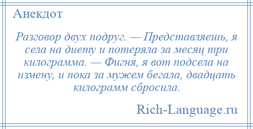 
    Разговор двух подруг. — Представляешь, я села на диету и потеряла за месяц три килограмма. — Фигня, я вот подсела на измену, и пока за мужем бегала, двадцать килограмм сбросила.