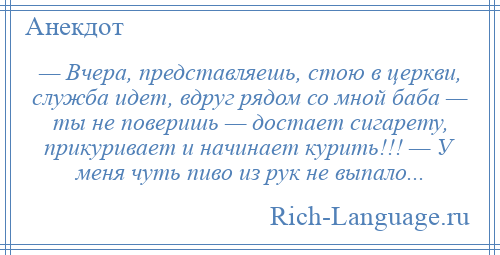 
    — Вчера, представляешь, стою в церкви, служба идет, вдруг рядом со мной баба — ты не поверишь — достает сигарету, прикуривает и начинает курить!!! — У меня чуть пиво из рук не выпало...