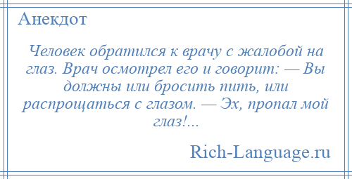 
    Человек обратился к врачу с жалобой на глаз. Врач осмотрел его и говорит: — Вы должны или бросить пить, или распрощаться с глазом. — Эх, пропал мой глаз!...