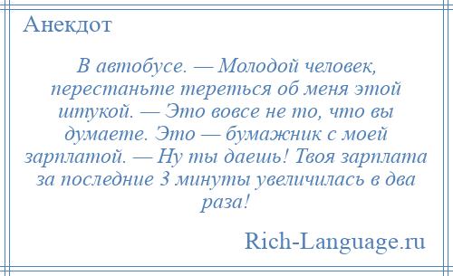 
    В автобусе. — Молодой человек, перестаньте тереться об меня этой штукой. — Это вовсе не то, что вы думаете. Это — бумажник с моей зарплатой. — Ну ты даешь! Твоя зарплата за последние 3 минуты увеличилась в два раза!