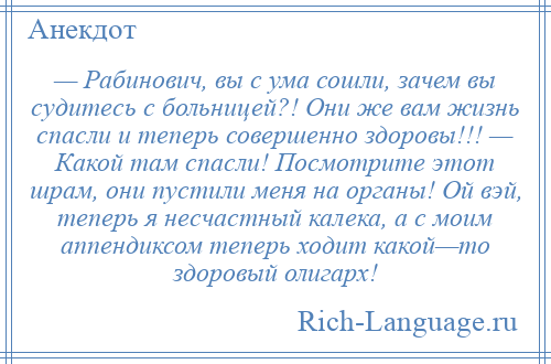 
    — Рабинович, вы с ума сошли, зачем вы судитесь с больницей?! Они же вам жизнь спасли и теперь совершенно здоровы!!! — Какой там спасли! Посмотрите этот шрам, они пустили меня на органы! Ой вэй, теперь я несчастный калека, а с моим аппендиксом теперь ходит какой—то здоровый олигарх!