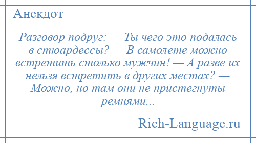 
    Разговор подруг: — Ты чего это подалась в стюардессы? — В самолете можно встретить столько мужчин! — А разве их нельзя встретить в других местах? — Можно, но там они не пристегнуты ремнями...