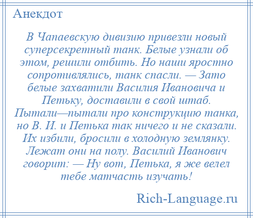 
    В Чапаевскую дивизию привезли новый суперсекретный танк. Белые узнали об этом, решили отбить. Но наши яростно сопротивлялись, танк спасли. — Зато белые захватили Василия Ивановича и Петьку, доставили в свой штаб. Пытали—пытали про конструкцию танка, но В. И. и Петька так ничего и не сказали. Их избили, бросили в холодную землянку. Лежат они на полу. Василий Иванович говорит: — Ну вот, Петька, я же велел тебе матчасть изучать!