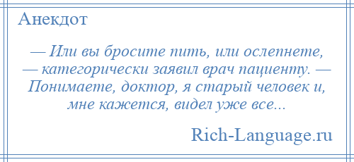 
    — Или вы бросите пить, или ослепнете, — категорически заявил врач пациенту. — Понимаете, доктор, я старый человек и, мне кажется, видел уже все...