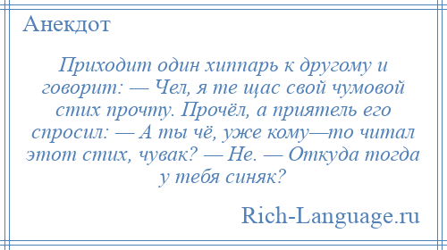 
    Приходит один хиппарь к другому и говорит: — Чел, я те щас свой чумовой стих прочту. Прочёл, а приятель его спросил: — А ты чё, уже кому—то читал этот стих, чувак? — Не. — Откуда тогда у тебя синяк?