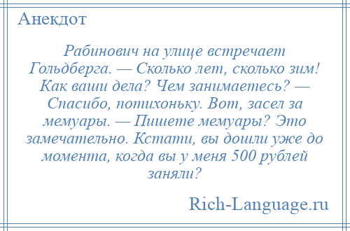 
    Рабинович на улице встречает Гольдберга. — Сколько лет, сколько зим! Как ваши дела? Чем занимаетесь? — Спасибо, потихоньку. Вот, засел за мемуары. — Пишете мемуары? Это замечательно. Кстати, вы дошли уже до момента, когда вы у меня 500 рублей заняли?