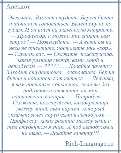 
    Экзамены. Входит студент. Берет билет и начинает готовиться. Билет ему не по зубам. И он идет на маленькую хитрость. — Профессор, а можно мне задать вам вопрос? — Пожалуйста. — А ести вы на него не ответите, поставите мне «хор». — Слушаю вас. — Скажите, пожалуйста, какая разница между вами, мной и автобусом. — ?????...... Давайте зачетку. Заходит студенточка—очаровашка. Берет билет и начинает готовиться. — Девушка, я вам поставлю «отлично», если вы без подготовки ответите на мой единственный вопрос. — Попробую. — Скажите, пожалуйста, какая разница между мной, тем парнем, который экзаменовался перед вами и автобусом. — Профессор, какая разница между вами и тем студентом я знаю. А под автобусом я не была. — Давайте зачетку!!!