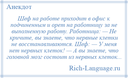 
    Шеф на работе приходит в офис к подчиненным и орет на работницу за не выполненную работу. Работница: — Не кричите, вы знаете, что нервные клетки не восстанавливаются. Шеф: — У меня нет нервных клеток! — А вы знаете, что головной мозг состоит из нервных клеток...