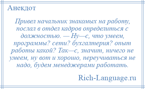 
    Привел начальник знакомых на работу, послал в отдел кадров определиться с должностью. — Ну—с, что умеем, программы? сети? бухгалтерия? опыт работы какой? Так—с, значит, ничего не умеем, ну вот и хорошо, переучиваться не надо, будем менеджерами работать.