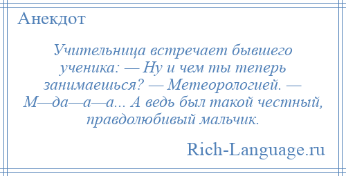 
    Учительница встречает бывшего ученика: — Ну и чем ты теперь занимаешься? — Метеорологией. — М—да—а—а... А ведь был такой честный, правдолюбивый мальчик.