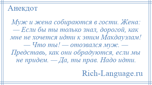 
    Муж и жена собираются в гости. Жена: — Если бы ты только знал, дорогой, как мне не хочется идти к этим Макдауэлам! — Что ты! — отозвался муж. — Представь, как они обрадуются, если мы не придем. — Да, ты прав. Надо идти.