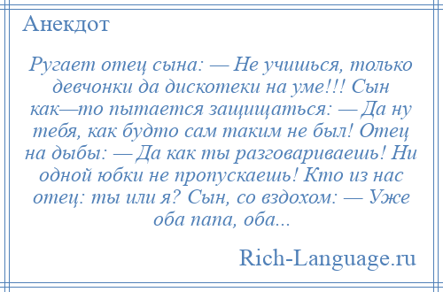 
    Ругает отец сына: — Не учишься, только девчонки да дискотеки на уме!!! Сын как—то пытается защищаться: — Да ну тебя, как будто сам таким не был! Отец на дыбы: — Да как ты разговариваешь! Ни одной юбки не пропускаешь! Кто из нас отец: ты или я? Сын, со вздохом: — Уже оба папа, оба...