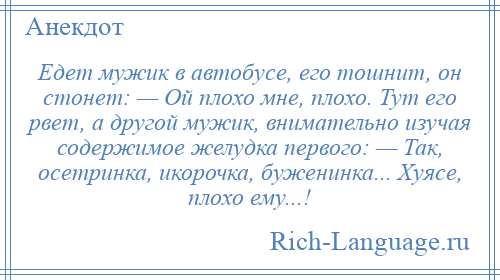 
    Едет мужик в автобусе, его тошнит, он стонет: — Ой плохо мне, плохо. Тут его рвет, а другой мужик, внимательно изучая содержимое желудка первого: — Так, осетринка, икорочка, буженинка... Хуясе, плохо ему...!