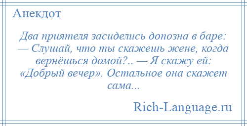 
    Два приятеля засиделись допозна в баре: — Слушай, что ты скажешь жене, когда вернёшься домой?.. — Я скажу ей: «Добрый вечер». Остальное она скажет сама...