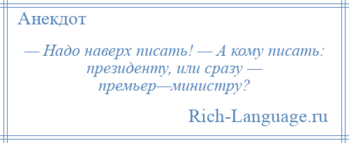 
    — Надо наверх писать! — А кому писать: президенту, или сразу — премьер—министру?