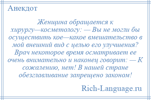 
    Женщина обращается к хирургу—косметологу: — Вы не могли бы осуществить кое—какое вмешательство в мой внешний вид с целью его улучшения? Врач некоторое время осматривает ее очень внимательно и наконец говорит: — К сожалению, нет! В нашей стране обезглавливание запрещено законом!