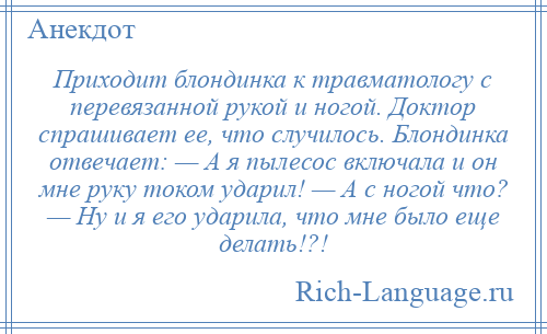 
    Приходит блондинка к травматологу с перевязанной рукой и ногой. Доктор спрашивает ее, что случилось. Блондинка отвечает: — А я пылесос включала и он мне руку током ударил! — А с ногой что? — Ну и я его ударила, что мне было еще делать!?!