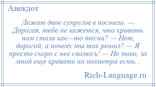 
    Лежат двое супругов в постели. — Дорогая, тебе не кажется, что кровать нам стала как—то тесна? — Нет, дорогой, а почему ты так решил? — Я просто скоро с нее свалюсь! — Не знаю, за мной еще кровати на полметра есть...