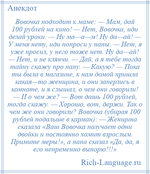 
    Вовочка подходит к маме: — Мам, дай 100 рублей на кино! — Нет, Вовочка, иди делай уроки. — Ну ма—а—м! Ну да—ай! — У меня нету, иди попроси у папы. — Нет, я уже просил, у него тоже нет. Ну да—ай! — Нет, и не клянчи. — Дай, а я тебе тогда тайну скажу про папу. — Какую? — Пока ты была в магазине, к нам домой пришла какая—то женщина, и они заперлись в комнате, и я слышал, о чем они говорили! — И о чем же? — Вот дашь 100 рублей, тогда скажу. — Хорошо, вот, держи. Так о чем же они говорили? Вовочка (убирая 100 рублей подальше в карман): — Женщина сказала «Ваш Вовочка получает одни двойки и постоянно хамит взрослым. Примите меры!», а папа сказал «Да, да, я его непременно выпорю!!!»