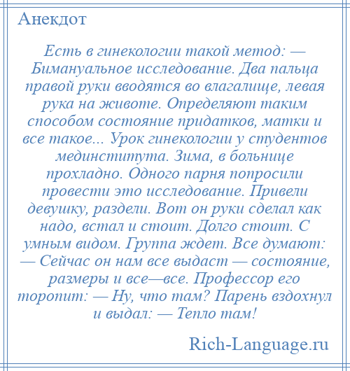 
    Есть в гинекологии такой метод: — Бимануальное исследование. Два пальца правой руки вводятся во влагалище, левая рука на животе. Определяют таким способом состояние придатков, матки и все такое... Урок гинекологии у студентов мединститута. Зима, в больнице прохладно. Одного парня попросили провести это исследование. Привели девушку, раздели. Вот он руки сделал как надо, встал и стоит. Долго стоит. С умным видом. Группа ждет. Все думают: — Сейчас он нам все выдаст — состояние, размеры и все—все. Профессор его торопит: — Ну, что там? Парень вздохнул и выдал: — Тепло там!