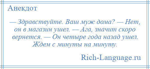 
    — Здравствуйте. Ваш муж дома? — Нет, он в магазин ушел. — Ага, значит скоро вернется. — Он четыре года назад ушел. Ждем с минуты на минуту.