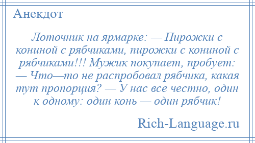 
    Лоточник на ярмарке: — Пирожки с кониной с рябчиками, пирожки с кониной с рябчиками!!! Мужик покупает, пробует: — Что—то не распробовал рябчика, какая тут пропорция? — У нас все честно, один к одному: один конь — один рябчик!