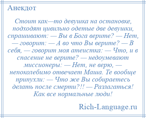 
    Стоит как—то девушка на остановке, подходят цивильно одетые две девушки, спрашивают: — Вы в Бога верите? — Нет, — говорит: — А во что Вы верите? — В себя, — говорит моя атеистка: — Что, и в спасение не верите? — недоумевают миссионеры: — Нет, не верю, — непоколебимо отвечает Маша. Те вообще припухли: — Что же Вы собираетесь делать после смерти?!! — Разлагаться! Как все нормальные люди!