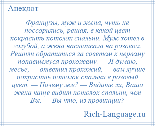 
    Французы, муж и жена, чуть не поссорились, решая, в какой цвет покрасить потолок спальни. Муж хотел в голубой, а жена настаивала на розовом. Решили обратиться за советом к первому попавшемуся прохожему. — Я думаю, месье, — ответил прохожий, — вам лучше покрасить потолок спальни в розовый цвет. — Почему же? — Видите ли, Ваша жена чаще видит потолок спальни, чем Вы. — Вы что, из провинции?