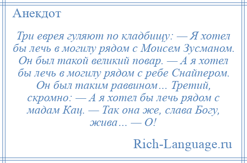 
    Три еврея гуляют по кладбищу: — Я хотел бы лечь в могилу рядом с Моисем Зусманом. Он был такой великий повар. — А я хотел бы лечь в могилу рядом с ребе Снайпером. Он был таким раввином… Третий, скромно: — А я хотел бы лечь рядом с мадам Кац. — Так она же, слава Богу, жива… — О!