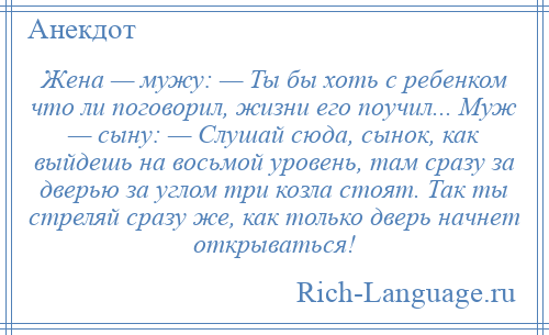 
    Жена — мужу: — Ты бы хоть с ребенком что ли поговорил, жизни его поучил... Муж — сыну: — Слушай сюда, сынок, как выйдешь на восьмой уровень, там сразу за дверью за углом три козла стоят. Так ты стреляй сразу же, как только дверь начнет открываться!